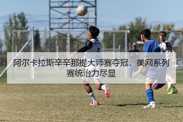 阿尔卡拉斯辛辛那提大师赛夺冠，美网系列赛统治力尽显